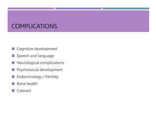 COMPLICATIONS
 Cognitive development
 Speech and language
 Neurological complications
 Psychosocial development
 Endocrinology / Fertility
 Bone health
 Cataract
 
