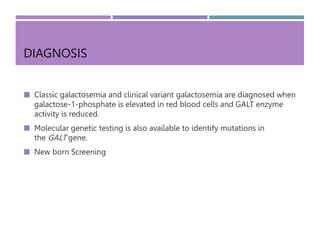 DIAGNOSIS
 Classic galactosemia and clinical variant galactosemia are diagnosed when
galactose-1-phosphate is elevated in red blood cells and GALT enzyme
activity is reduced.
 Molecular genetic testing is also available to identify mutations in
the GALT gene.
 New born Screening
 