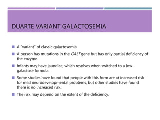 DUARTE VARIANT GALACTOSEMIA
 A "variant" of classic galactosemia
 A person has mutations in the GALT gene but has only partial deficiency of
the enzyme.
 Infants may have jaundice, which resolves when switched to a low-
galactose formula.
 Some studies have found that people with this form are at increased risk
for mild neurodevelopmental problems, but other studies have found
there is no increased risk.
 The risk may depend on the extent of the deficiency.
 