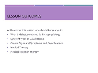 LESSON OUTCOMES
At the end of this session, one should know about:-
 What is Galactosemia and its Pathophysiology
 Different types of Galactosemia
 Causes, Signs and Symptoms, and Complications
 Medical Therapy
 Medical Nutrition Therapy
 
