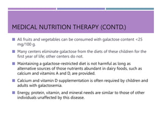MEDICAL NUTRITION THERAPY (CONTD.)
 All fruits and vegetables can be consumed with galactose content <25
mg/100 g.
 Many centers eliminate galactose from the diets of these children for the
first year of life; other centers do not.
 Maintaining a galactose-restricted diet is not harmful as long as
alternative sources of those nutrients abundant in dairy foods, such as
calcium and vitamins A and D, are provided.
 Calcium and vitamin D supplementation is often required by children and
adults with galactosemia.
 Energy, protein, vitamin, and mineral needs are similar to those of other
individuals unaffected by this disease.
 