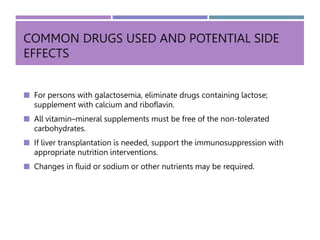 COMMON DRUGS USED AND POTENTIAL SIDE
EFFECTS
 For persons with galactosemia, eliminate drugs containing lactose;
supplement with calcium and riboflavin.
 All vitamin–mineral supplements must be free of the non-tolerated
carbohydrates.
 If liver transplantation is needed, support the immunosuppression with
appropriate nutrition interventions.
 Changes in fluid or sodium or other nutrients may be required.
 