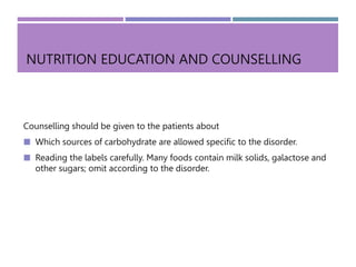 NUTRITION EDUCATION AND COUNSELLING
Counselling should be given to the patients about
 Which sources of carbohydrate are allowed specific to the disorder.
 Reading the labels carefully. Many foods contain milk solids, galactose and
other sugars; omit according to the disorder.
 