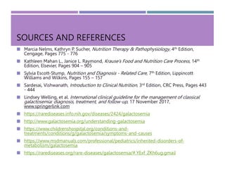 SOURCES AND REFERENCES
 Marcia Nelms, Kathryn P. Sucher, Nutrition Therapy & Pathophysiology, 4th Edition,
Cengage, Pages 775 - 776
 Kathleen Mahan L., Janice L. Raymond, Krause’s Food and Nutrition Care Process, 14th
Edition, Elsevier, Pages 904 – 905
 Sylvia Escott-Stump, Nutrition and Diagnosis - Related Care, 7th Edition, Lippincott
Williams and Wilkins, Pages 155 – 157
 Sardesai, Vishwanath, Introduction to Clinical Nutrition, 3rd Edition, CRC Press, Pages 443
- 444
 Lindsey Welling, et al. International clinical guideline for the management of classical
galactosemia: diagnosis, treatment, and follow-up, 17 November 2017,
www.springerlink.com
 https://rarediseases.info.nih.gov/diseases/2424/galactosemia
 http://www.galactosemia.org/understanding-galactosemia
 https://www.childrenshospital.org/conditions-and-
treatments/conditions/g/galactosemia/symptoms-and-causes
 https://www.msdmanuals.com/professional/pediatrics/inherited-disorders-of-
metabolism/galactosemia
 https://rarediseases.org/rare-diseases/galactosemia/#.YExf_ZKh6ug.gmail
 