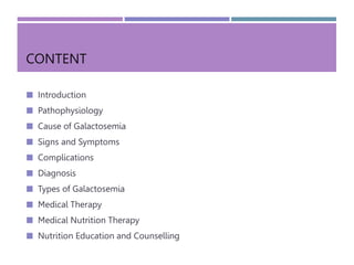 CONTENT
 Introduction
 Pathophysiology
 Cause of Galactosemia
 Signs and Symptoms
 Complications
 Diagnosis
 Types of Galactosemia
 Medical Therapy
 Medical Nutrition Therapy
 Nutrition Education and Counselling
 