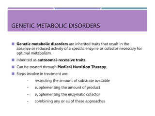 GENETIC METABOLIC DISORDERS
 Genetic metabolic disorders are inherited traits that result in the
absence or reduced activity of a specific enzyme or cofactor necessary for
optimal metabolism.
 Inherited as autosomal-recessive traits.
 Can be treated through Medical Nutrition Therapy.
 Steps involve in treatment are:
- restricting the amount of substrate available
- supplementing the amount of product
- supplementing the enzymatic cofactor
- combining any or all of these approaches
 
