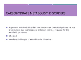 CARBOHYDRATE METABOLISM DISORDERS
 A group of metabolic disorders that occur when the carbohydrates are not
broken down due to inadequate or lack of enzymes required for the
metabolic processes.
 Inherited.
 New born babies get screened for the disorders.
 