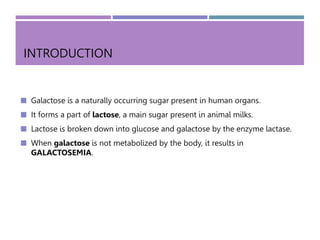 INTRODUCTION
 Galactose is a naturally occurring sugar present in human organs.
 It forms a part of lactose, a main sugar present in animal milks.
 Lactose is broken down into glucose and galactose by the enzyme lactase.
 When galactose is not metabolized by the body, it results in
GALACTOSEMIA.
 