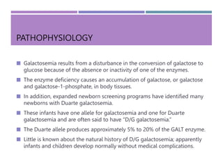 PATHOPHYSIOLOGY
 Galactosemia results from a disturbance in the conversion of galactose to
glucose because of the absence or inactivity of one of the enzymes.
 The enzyme deficiency causes an accumulation of galactose, or galactose
and galactose-1-phosphate, in body tissues.
 In addition, expanded newborn screening programs have identified many
newborns with Duarte galactosemia.
 These infants have one allele for galactosemia and one for Duarte
galactosemia and are often said to have “D/G galactosemia.”
 The Duarte allele produces approximately 5% to 20% of the GALT enzyme.
 Little is known about the natural history of D/G galactosemia; apparently
infants and children develop normally without medical complications.
 