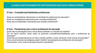 ALGUNS QUESTIONAMENTOS NORTEADORES DOS EIXOS OBRIGATÓRIOS
3º eixo - Competências/Habilidades profissionais
Quais as características observáveis na atividade do profissional da educação?
Quais as competências relevantes para a atuação profissional?
Quais são as habilidades importantes para atuação profissional?
4º eixo – Perspectivas para o futuro profissional de educação
Quais são as percepções para o futuro desta profissão no mercado de trabalho?
Em um futuro próximo, quais serão as possíveis competências/habilidades para o profissional de
educação?
Quais são as características de um futuro cenário (político, social, estrutural, entre outros) da educação?
Como as ferramentas tecnológicas podem interferir nas perspectivas profissionais da educação?
Futuramente, como você se percebe atuando na profissão?
 