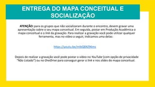ENTREGA DO MAPA CONCEITUAL E
SOCIALIZAÇÃO
ATENÇÃO: para os grupos que não socializaram durante o encontro, devem gravar uma
apresentação sobre o seu mapa conceitual. Em seguida, postar em Produção Acadêmica o
mapa conceitual e o link da gravação. Para realizar a gravação você pode utilizar qualquer
ferramenta, mas no vídeo a seguir, indicamos uma delas:
https://youtu.be/mIbQ8XZ96ms
Depois de realizar a gravação você pode postar o vídeo no YouTube (com opção de privacidade
“Não Listado”) ou no OneDrive para conseguir gerar o link e nos slides do mapa conceitual.
 