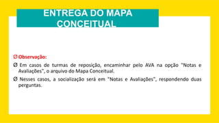 ENTREGA DO MAPA
CONCEITUAL
Ø Observação:
Ø Em casos de turmas de reposição, encaminhar pelo AVA na opção "Notas e
Avaliações", o arquivo do Mapa Conceitual.
Ø Nesses casos, a socialização será em "Notas e Avaliações", respondendo duas
perguntas.
 
