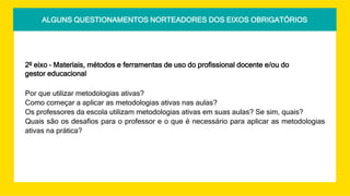 ALGUNS QUESTIONAMENTOS NORTEADORES DOS EIXOS OBRIGATÓRIOS
2º eixo – Materiais, métodos e ferramentas de uso do profissional docente e/ou do
gestor educacional
Por que utilizar metodologias ativas?
Como começar a aplicar as metodologias ativas nas aulas?
Os professores da escola utilizam metodologias ativas em suas aulas? Se sim, quais?
Quais são os desafios para o professor e o que é necessário para aplicar as metodologias
ativas na prática?
 