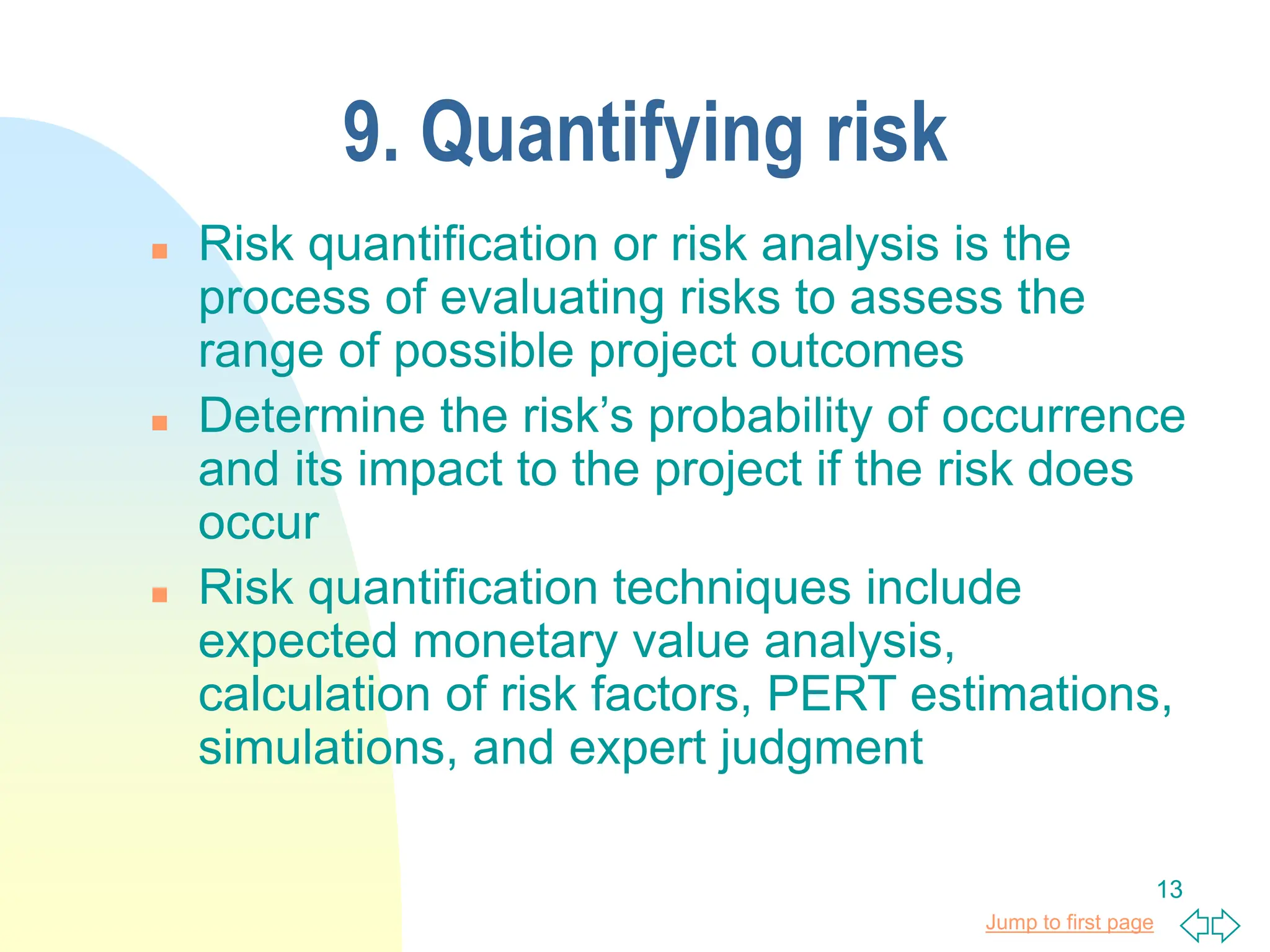 Jump to first page
13
9. Quantifying risk
 Risk quantification or risk analysis is the
process of evaluating risks to assess the
range of possible project outcomes
 Determine the risk’s probability of occurrence
and its impact to the project if the risk does
occur
 Risk quantification techniques include
expected monetary value analysis,
calculation of risk factors, PERT estimations,
simulations, and expert judgment
 