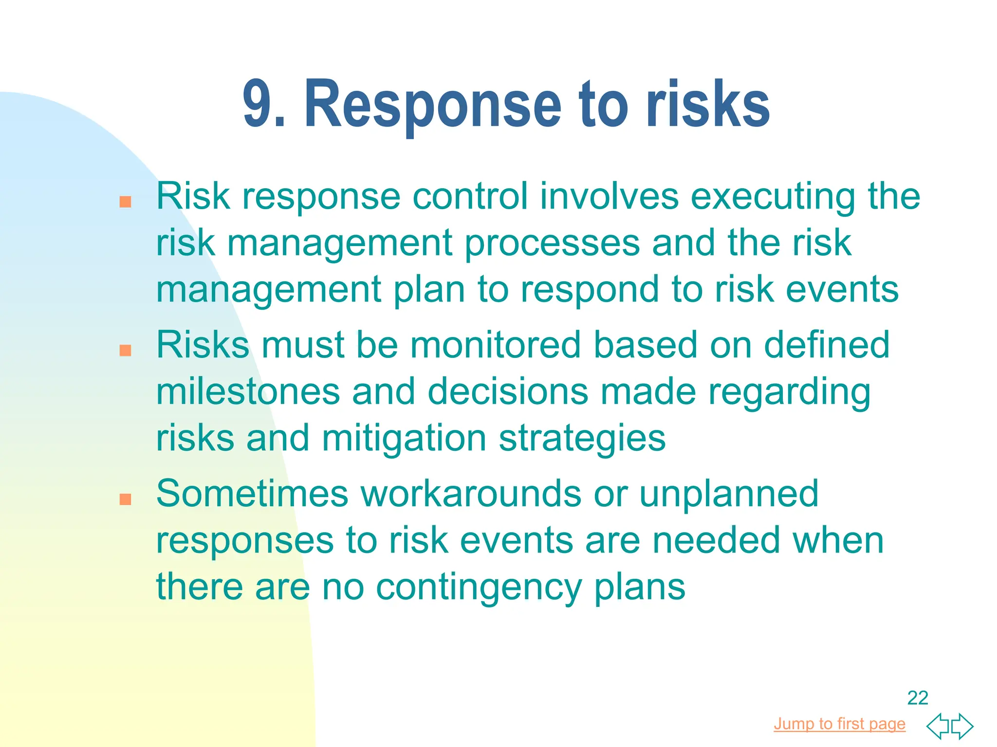 Jump to first page
22
9. Response to risks
 Risk response control involves executing the
risk management processes and the risk
management plan to respond to risk events
 Risks must be monitored based on defined
milestones and decisions made regarding
risks and mitigation strategies
 Sometimes workarounds or unplanned
responses to risk events are needed when
there are no contingency plans
 