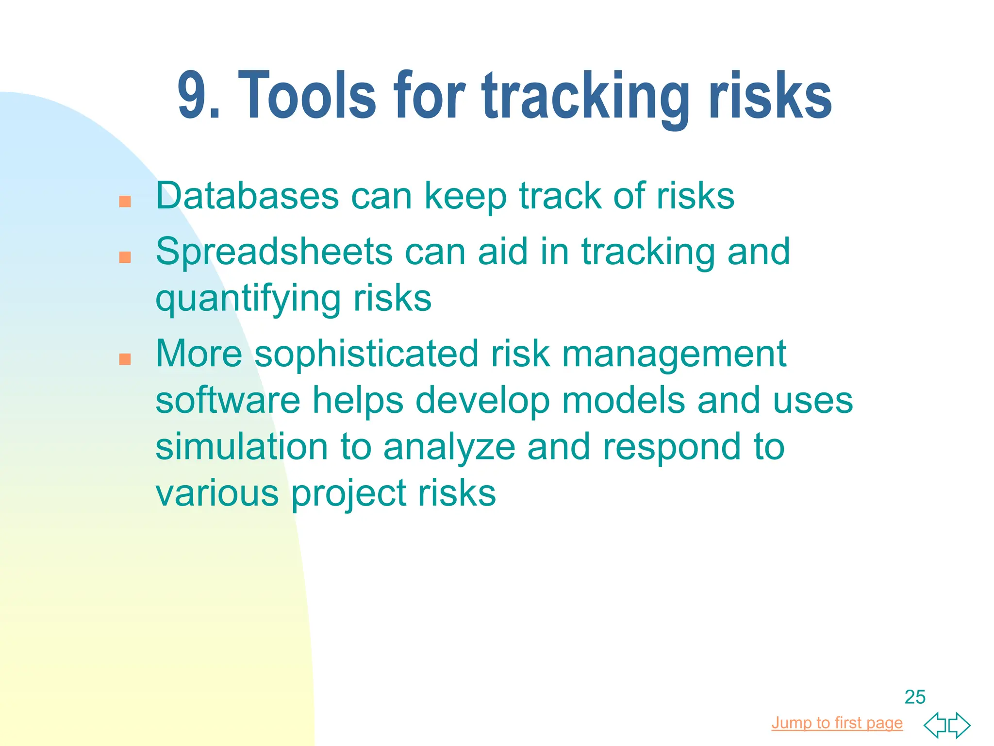 Jump to first page
25
9. Tools for tracking risks
 Databases can keep track of risks
 Spreadsheets can aid in tracking and
quantifying risks
 More sophisticated risk management
software helps develop models and uses
simulation to analyze and respond to
various project risks
 