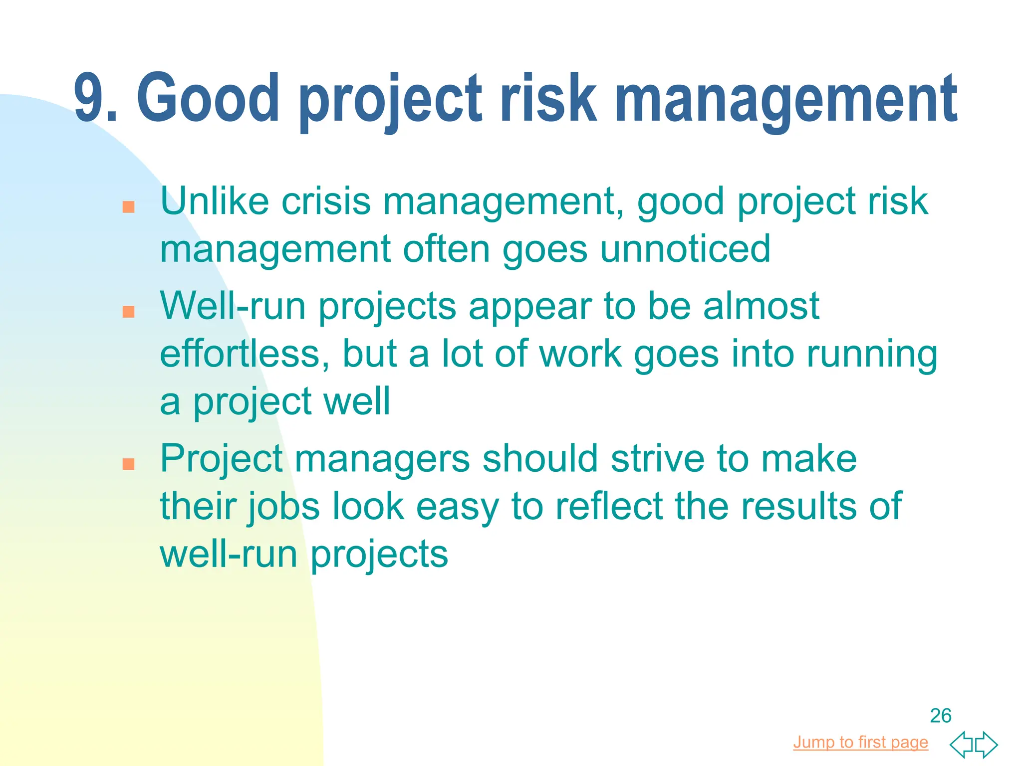 Jump to first page
26
9. Good project risk management
 Unlike crisis management, good project risk
management often goes unnoticed
 Well-run projects appear to be almost
effortless, but a lot of work goes into running
a project well
 Project managers should strive to make
their jobs look easy to reflect the results of
well-run projects
 