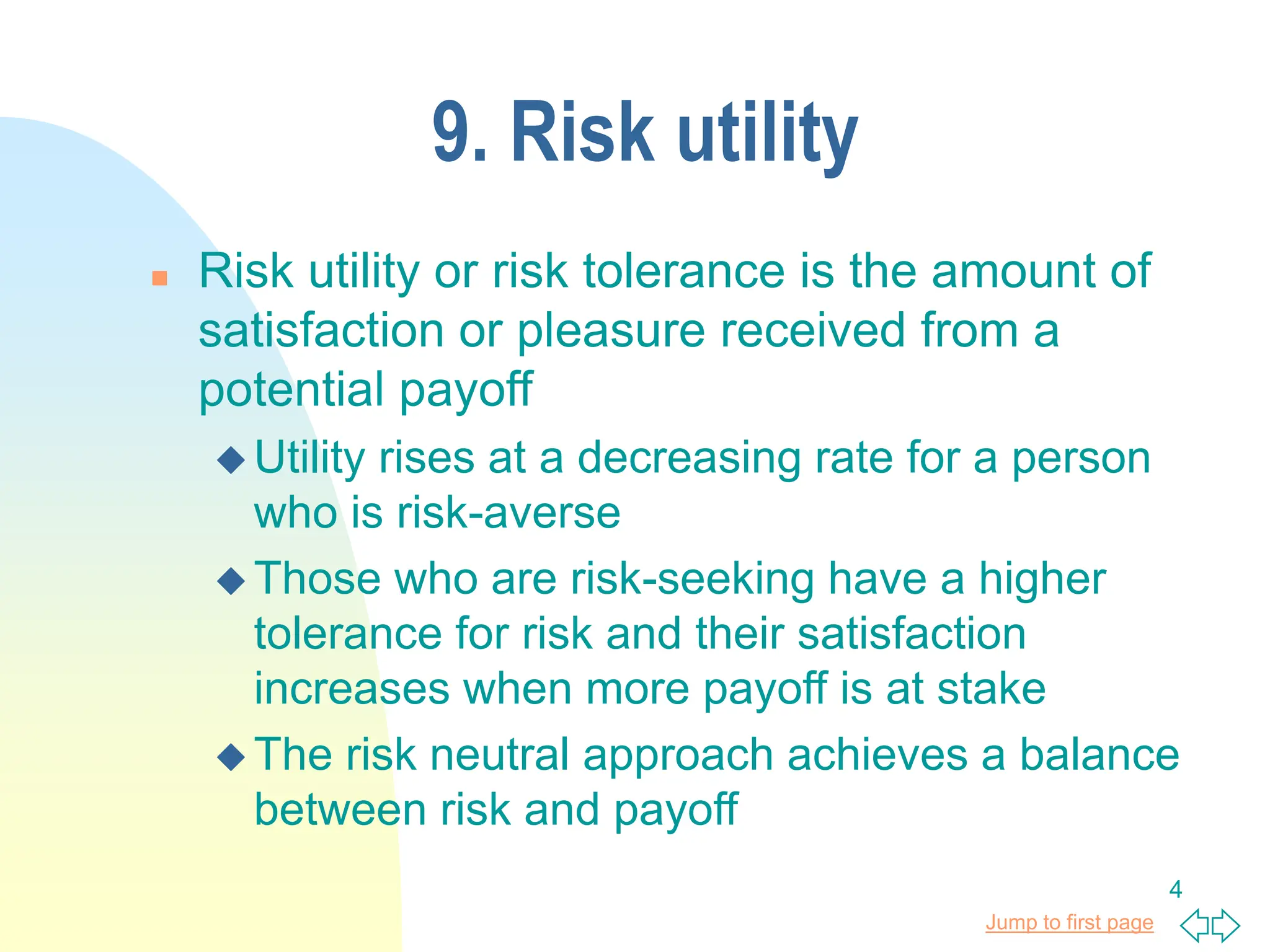 Jump to first page
4
9. Risk utility
 Risk utility or risk tolerance is the amount of
satisfaction or pleasure received from a
potential payoff
 Utility rises at a decreasing rate for a person
who is risk-averse
 Those who are risk-seeking have a higher
tolerance for risk and their satisfaction
increases when more payoff is at stake
 The risk neutral approach achieves a balance
between risk and payoff
 