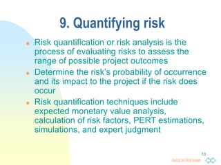 Jump to first page
13
9. Quantifying risk
 Risk quantification or risk analysis is the
process of evaluating risks to assess the
range of possible project outcomes
 Determine the risk’s probability of occurrence
and its impact to the project if the risk does
occur
 Risk quantification techniques include
expected monetary value analysis,
calculation of risk factors, PERT estimations,
simulations, and expert judgment
 