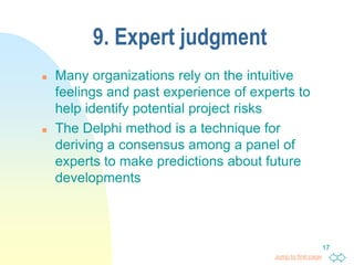 Jump to first page
17
9. Expert judgment
 Many organizations rely on the intuitive
feelings and past experience of experts to
help identify potential project risks
 The Delphi method is a technique for
deriving a consensus among a panel of
experts to make predictions about future
developments
 