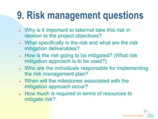 Jump to first page
21
9. Risk management questions
 Why is it important to take/not take this risk in
relation to the project objectives?
 What specifically is the risk and what are the risk
mitigation deliverables?
 How is the risk going to be mitigated? (What risk
mitigation approach is to be used?)
 Who are the individuals responsible for implementing
the risk management plan?
 When will the milestones associated with the
mitigation approach occur?
 How much is required in terms of resources to
mitigate risk?
 