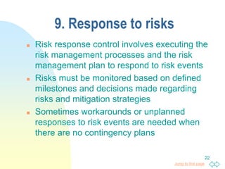 Jump to first page
22
9. Response to risks
 Risk response control involves executing the
risk management processes and the risk
management plan to respond to risk events
 Risks must be monitored based on defined
milestones and decisions made regarding
risks and mitigation strategies
 Sometimes workarounds or unplanned
responses to risk events are needed when
there are no contingency plans
 