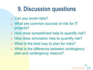 Jump to first page
28
9. Discussion questions
 Can you avoid risks?
 What are common sources of risk for IT
projects?
 How does spreadsheet help to quantify risk?
 How does simulation help to quantify risk?
 What is the best way to plan for risks?
 What is the difference between contingency
plan and contingency reserve?
 