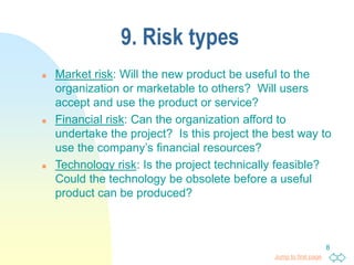 Jump to first page
8
9. Risk types
 Market risk: Will the new product be useful to the
organization or marketable to others? Will users
accept and use the product or service?
 Financial risk: Can the organization afford to
undertake the project? Is this project the best way to
use the company’s financial resources?
 Technology risk: Is the project technically feasible?
Could the technology be obsolete before a useful
product can be produced?
 