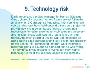 Jump to first page
9
9. Technology risk
David Anderson, a project manager for Kaman Sciences
Corp., shared his lessons learned from a project failure in
an article for CIO Enterprise Magazine. After spending two
years and several hundred thousand dollars on a project to
provide new client-server based financial and human
resources information systems for their company, Anderson
and his team finally admitted they had a failure on their
hands. Anderson admitted that he was too enamored by
using cutting edge technology and took a high-risk approach
on the project. He "ramrodded through" what the project
team was going to do, and he admitted that he was wrong.
The company finally decided to switch to a more stable
technology to meet the business needs of the company.
Hildebrand, Carol. “If At First You Don’t Succeed,” CIO Enterprise Magazine, April 15, 1998
 