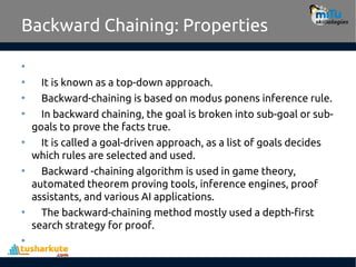 Backward Chaining: Properties
•
• It is known as a top-down approach.
• Backward-chaining is based on modus ponens inference rule.
• In backward chaining, the goal is broken into sub-goal or sub-
goals to prove the facts true.
• It is called a goal-driven approach, as a list of goals decides
which rules are selected and used.
• Backward -chaining algorithm is used in game theory,
automated theorem proving tools, inference engines, proof
assistants, and various AI applications.
• The backward-chaining method mostly used a depth-first
search strategy for proof.
•
 