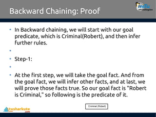Backward Chaining: Proof
• In Backward chaining, we will start with our goal
predicate, which is Criminal(Robert), and then infer
further rules.
•
• Step-1:
•
• At the first step, we will take the goal fact. And from
the goal fact, we will infer other facts, and at last, we
will prove those facts true. So our goal fact is "Robert
is Criminal," so following is the predicate of it.
 