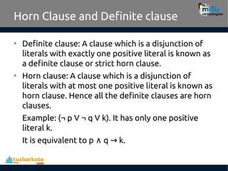 Horn Clause and Definite clause
• Definite clause: A clause which is a disjunction of
literals with exactly one positive literal is known as
a definite clause or strict horn clause.
• Horn clause: A clause which is a disjunction of
literals with at most one positive literal is known as
horn clause. Hence all the definite clauses are horn
clauses.
Example: (¬ p V ¬ q V k). It has only one positive
literal k.
It is equivalent to p q k.
∧ →
 