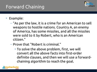 Forward Chaining
• Example:
– "As per the law, it is a crime for an American to sell
weapons to hostile nations. Country A, an enemy
of America, has some missiles, and all the missiles
were sold to it by Robert, who is an American
citizen."
– Prove that "Robert is criminal."
• To solve the above problem, first, we will
convert all the above facts into first-order
definite clauses, and then we will use a forward-
chaining algorithm to reach the goal.
 