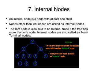 7. Internal Nodes

An internal node is a node with atleast one child.

Nodes other than leaf nodes are called as Internal Nodes.

The root node is also said to be Internal Node if the tree has
more than one node. Internal nodes are also called as 'Non-
Terminal' nodes.
 