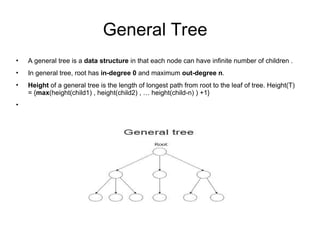 General Tree
• A general tree is a data structure in that each node can have infinite number of children .
• In general tree, root has in-degree 0 and maximum out-degree n.
• Height of a general tree is the length of longest path from root to the leaf of tree. Height(T)
= {max(height(child1) , height(child2) , … height(child-n) ) +1}
•
 