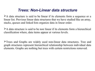 Trees: Non-Linear data structure
A data structure is said to be linear if its elements form a sequence or a
linear list. Previous linear data structures that we have studied like an array,
stacks, queues and linked lists organize data in linear order.
A data structure is said to be non linear if its elements form a hierarchical
classification where, data items appear at various levels.
Trees and Graphs are widely used non-linear data structures. Tree and
graph structures represent hierarchical relationship between individual data
elements. Graphs are nothing but trees with certain restrictions removed.
 