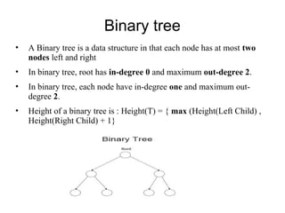 Binary tree
• A Binary tree is a data structure in that each node has at most two
nodes left and right
• In binary tree, root has in-degree 0 and maximum out-degree 2.
• In binary tree, each node have in-degree one and maximum out-
degree 2.
• Height of a binary tree is : Height(T) = { max (Height(Left Child) ,
Height(Right Child) + 1}
 