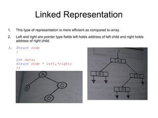 Linked Representation
1. This type of representation is more efficient as compared to array.
2. Left and right are pointer type fields left holds address of left child and right holds
address of right child.
3. Struct node
{
int data;
struct node * left,*right;
};
 