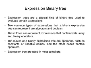 Expression Binary tree
• Expression trees are a special kind of binary tree used to
evaluate certain expressions.
• Two common types of expressions that a binary expression
tree can represent are algebraic and boolean.
• These trees can represent expressions that contain both unary
and binary operators.
• The leaves of a binary expression tree are operands, such as
constants or variable names, and the other nodes contain
operators.
• Expression tree are used in most compilers.
 