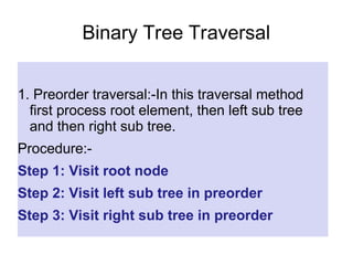 Binary Tree Traversal
1. Preorder traversal:-In this traversal method
first process root element, then left sub tree
and then right sub tree.
Procedure:-
Step 1: Visit root node
Step 2: Visit left sub tree in preorder
Step 3: Visit right sub tree in preorder
 