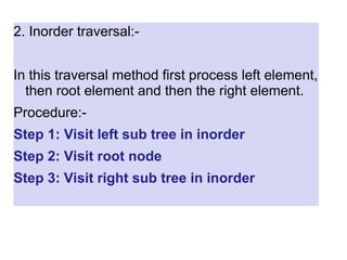 2. Inorder traversal:-
In this traversal method first process left element,
then root element and then the right element.
Procedure:-
Step 1: Visit left sub tree in inorder
Step 2: Visit root node
Step 3: Visit right sub tree in inorder
 