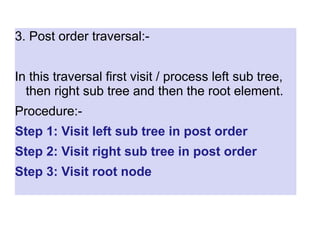 3. Post order traversal:-
In this traversal first visit / process left sub tree,
then right sub tree and then the root element.
Procedure:-
Step 1: Visit left sub tree in post order
Step 2: Visit right sub tree in post order
Step 3: Visit root node
 