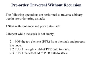 Pre-order Traversal Without Recursion
The following operations are performed to traverse a binary
tree in pre-order using a stack:
1.Start with root node and push onto stack.
2.Repeat while the stack is not empty
2.1 POP the top element (PTR) from the stack and process
the node.
2.2 PUSH the right child of PTR onto to stack.
2.3 PUSH the left child of PTR onto to stack.
 