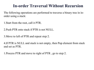 The following operations are performed to traverse a binary tree in in-
order using a stack:
1.Start from the root, call it PTR.
2.Push PTR onto stack if PTR is not NULL.
3.Move to left of PTR and repeat step 2.
4.If PTR is NULL and stack is not empty, then Pop element from stack
and set as PTR.
1.Process PTR and move to right of PTR , go to step 2.
In-order Traversal Without Recursion
 