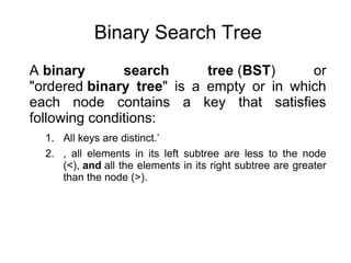 Binary Search Tree
A binary search tree (BST) or
"ordered binary tree" is a empty or in which
each node contains a key that satisfies
following conditions:
1. All keys are distinct.’
2. , all elements in its left subtree are less to the node
(<), and all the elements in its right subtree are greater
than the node (>).
 