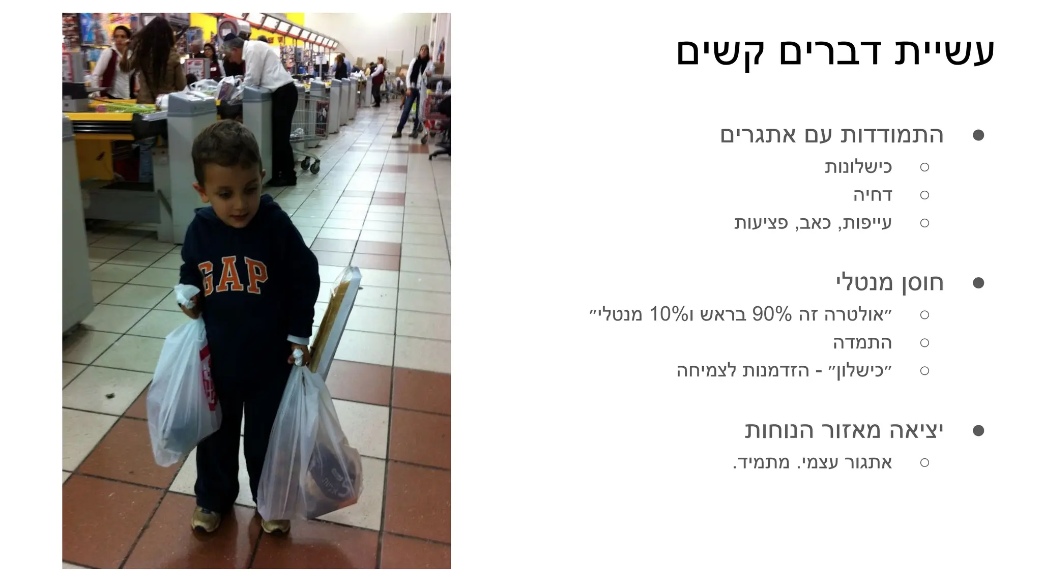 ‫קשים‬ ‫דברים‬ ‫עשיית‬
●
‫אתגרים‬ ‫עם‬ ‫התמודדות‬
○
‫כישלונות‬
○
‫דחיה‬
○
‫פציעות‬ ,‫כאב‬ ,‫עייפות‬
●
‫מנטלי‬ ‫חוסן‬
○
‫מנטלי״‬ 10%‫ו‬ ‫בראש‬ 90% ‫זה‬ ‫״אולטרה‬
○
‫התמדה‬
○
‫לצמיחה‬ ‫הזדמנות‬ - ‫״כישלון״‬
●
‫הנוחות‬ ‫מאזור‬ ‫יציאה‬
○
.‫מתמיד‬ .‫עצמי‬ ‫אתגור‬
 