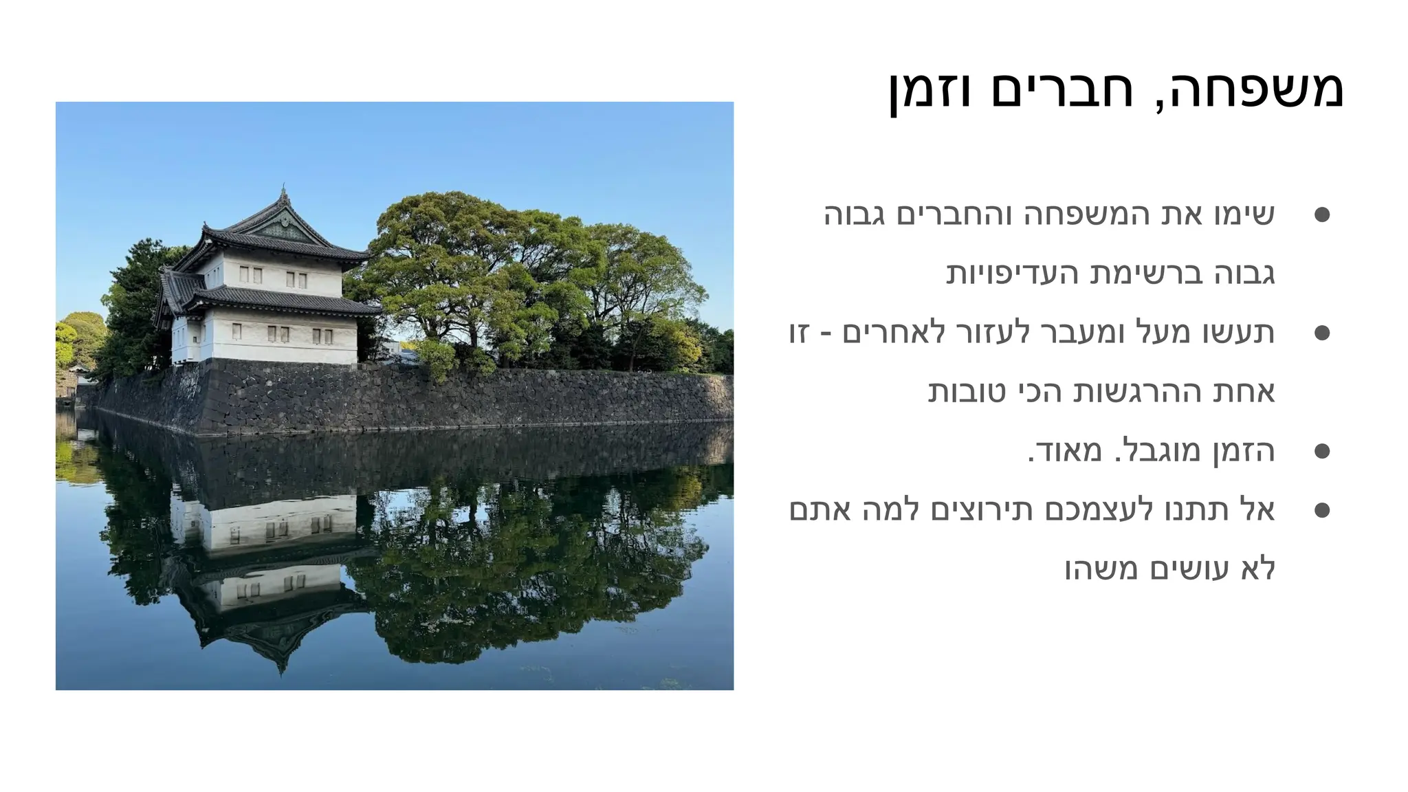 ‫וזמן‬ ‫חברים‬ ,‫משפחה‬
●
‫גבוה‬ ‫והחברים‬ ‫המשפחה‬ ‫את‬ ‫שימו‬
‫העדיפויות‬ ‫ברשימת‬ ‫גבוה‬
●
‫זו‬ - ‫לאחרים‬ ‫לעזור‬ ‫ומעבר‬ ‫מעל‬ ‫תעשו‬
‫טובות‬ ‫הכי‬ ‫ההרגשות‬ ‫אחת‬
●
.‫מאוד‬ .‫מוגבל‬ ‫הזמן‬
●
‫אתם‬ ‫למה‬ ‫תירוצים‬ ‫לעצמכם‬ ‫תתנו‬ ‫אל‬
‫משהו‬ ‫עושים‬ ‫לא‬
 