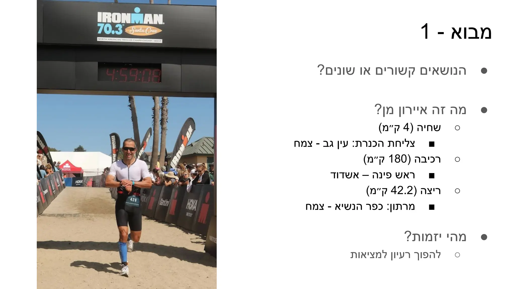 1 - ‫מבוא‬
●
?‫שונים‬ ‫או‬ ‫קשורים‬ ‫הנושאים‬
●
?‫מן‬ ‫איירון‬ ‫זה‬ ‫מה‬
○
(‫ק״מ‬ 4) ‫שחיה‬
■
‫צמח‬ - ‫גב‬ ‫עין‬ :‫הכנרת‬ ‫צליחת‬
○
(‫ק״מ‬ 180) ‫רכיבה‬
■
‫אשדוד‬ – ‫פינה‬ ‫ראש‬
○
(‫ק״מ‬ 42.2) ‫ריצה‬
■
‫צמח‬ - ‫הנשיא‬ ‫כפר‬ :‫מרתון‬
●
?‫יזמות‬ ‫מהי‬
○
‫למציאות‬ ‫רעיון‬ ‫להפוך‬
 