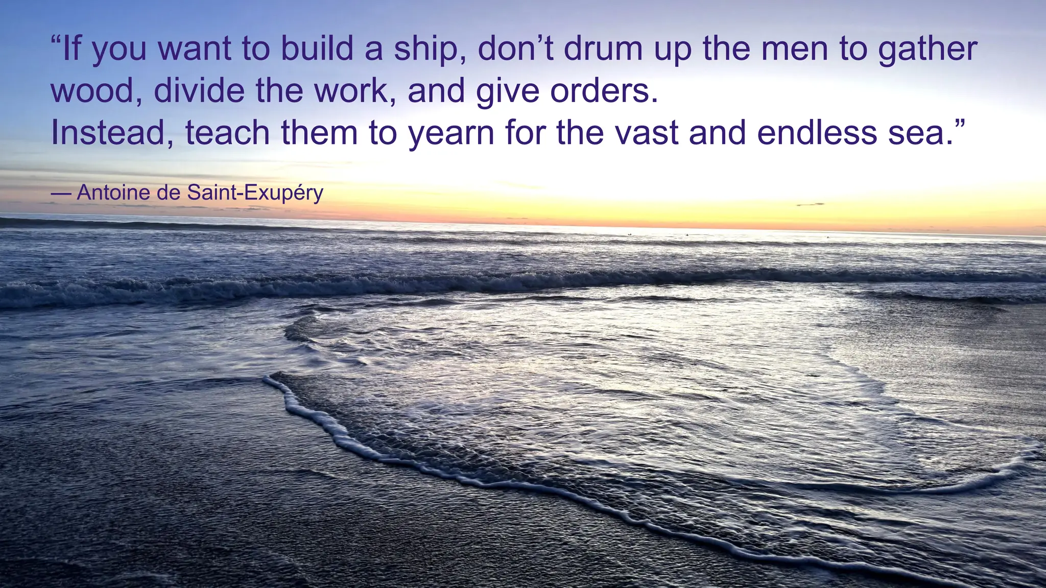 “If you want to build a ship, don’t drum up the men to gather
wood, divide the work, and give orders.
Instead, teach them to yearn for the vast and endless sea.”
― Antoine de Saint-Exupéry
 