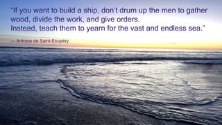 “If you want to build a ship, don’t drum up the men to gather
wood, divide the work, and give orders.
Instead, teach them to yearn for the vast and endless sea.”
― Antoine de Saint-Exupéry
 